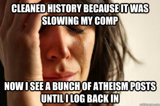 Cleaned History Because it was slowing my comp Now I see a bunch of atheism posts until I log back in   First World Problems