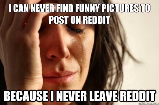I can never find funny pictures to post on reddit because i never leave reddit  First World Problems