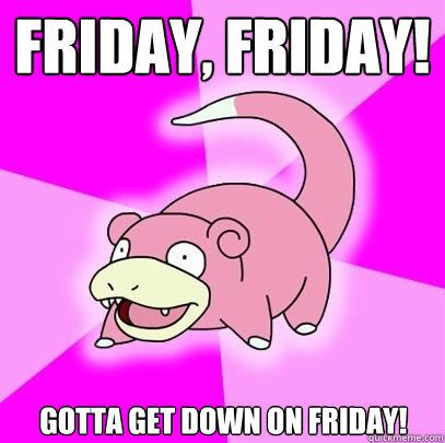Friday, Friday! Gotta get down on Friday!  Slowpoke