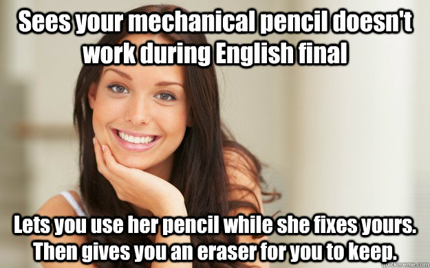 Sees your mechanical pencil doesn't work during English final Lets you use her pencil while she fixes yours. Then gives you an eraser for you to keep.  Good Girl Gina