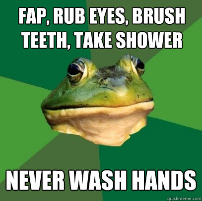fap, rub eyes, brush teeth, take shower never wash hands  Foul Bachelor Frog