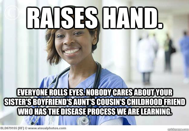 RAISES HAND. EVERYONE ROLLS EYES. NObody cares about your sister's boyfriend's aunt's cousin's childhood friend who has the disease process we are learning.   Nursing School