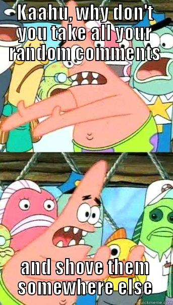 KAAHU, WHY DON'T YOU TAKE ALL YOUR RANDOM COMMENTS AND SHOVE THEM SOMEWHERE ELSE Push it somewhere else Patrick