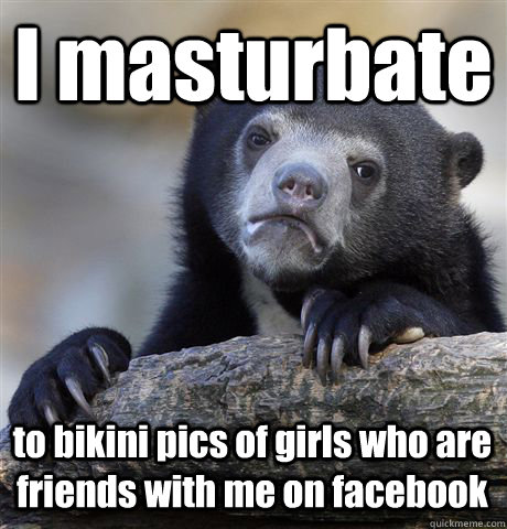 I masturbate  to bikini pics of girls who are friends with me on facebook  Confession Bear