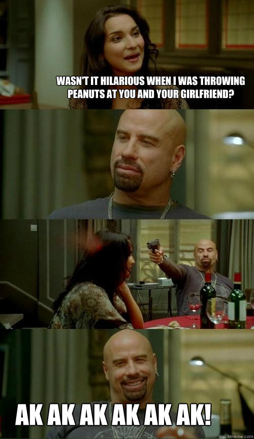 Wasn't it hilarious when i was throwing peanuts at you and your girlfriend? Ak ak ak ak ak ak!  Skinhead John