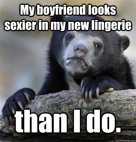 My boyfriend looks sexier in my new lingerie than I do.  Confession Bear