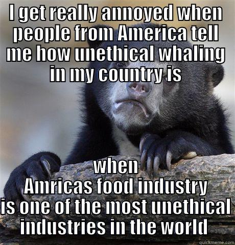 I GET REALLY ANNOYED WHEN PEOPLE FROM AMERICA TELL ME HOW UNETHICAL WHALING IN MY COUNTRY IS WHEN AMRICAS FOOD INDUSTRY IS ONE OF THE MOST UNETHICAL INDUSTRIES IN THE WORLD  Confession Bear