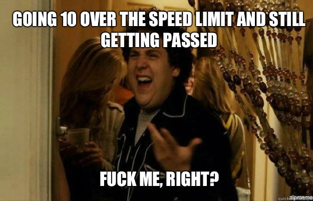 Going 10 over the speed limit and still getting passed FUCK ME, RIGHT?  fuck me right