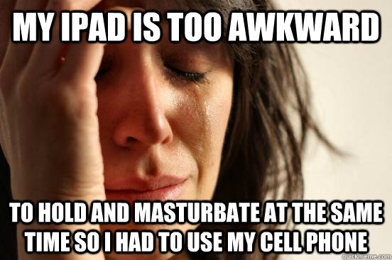 my ipad is too awkward to hold and masturbate at the same time so i had to use my cell phone  First World Problems