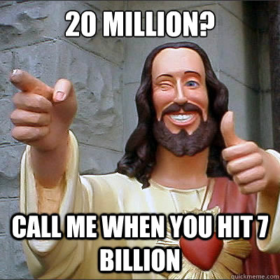 20 million? Call me when you hit 7 billion  