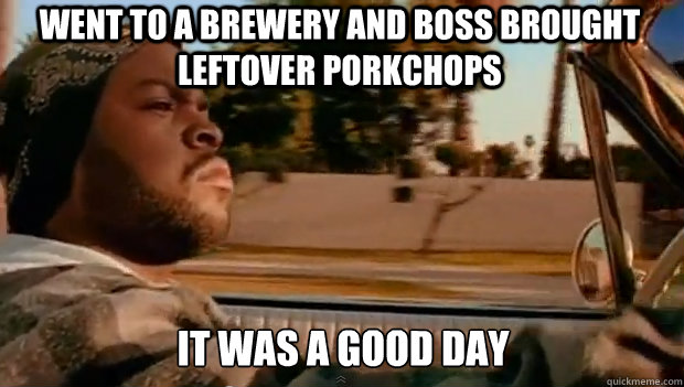 WENT TO A BREWERY AND BOSS BROUGHT LEFTOVER PORKCHOPS IT WAS A GOOD DAY  It was a good day