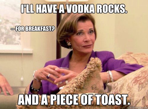 I'll have a vodka rocks. And a piece of toast. -- For breakfast?  Lucille Bluth - This does not bode well