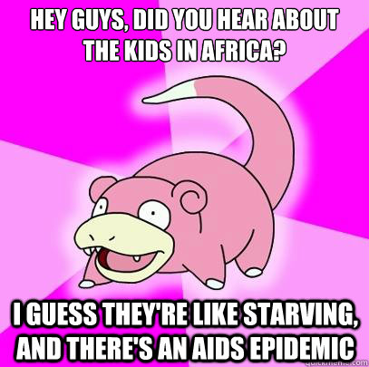 Hey guys, did you hear about the kids in Africa? I guess they're like starving, and there's an AIDS epidemic  Slowpoke