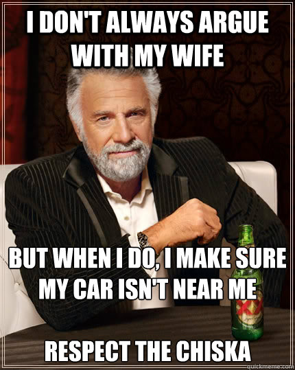 I don't always argue with my wife but when I do, I make sure my car isn't near me

Respect the Chiska  The Most Interesting Man In The World