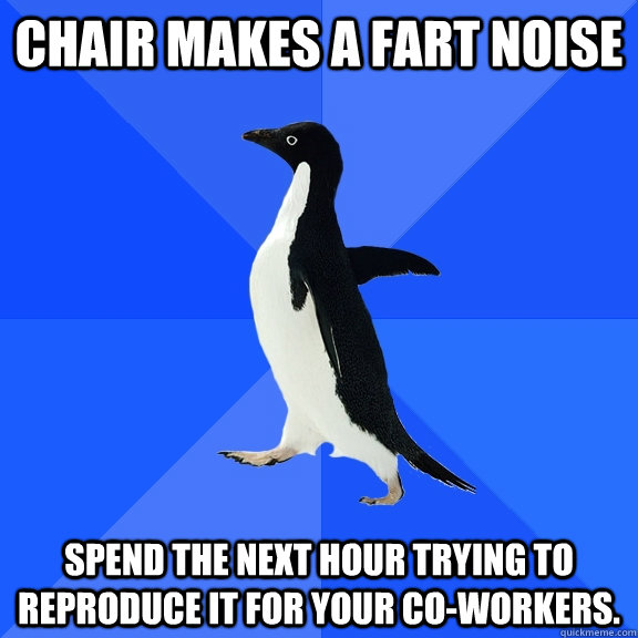 Chair makes a fart noise spend the next hour trying to reproduce it for your co-workers.  Socially Awkward Penguin