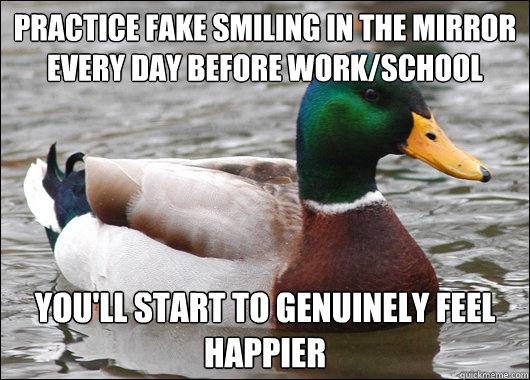 Practice fake smiling in the mirror every day before work/school you'll start to genuinely feel happier  Actual Advice Mallard
