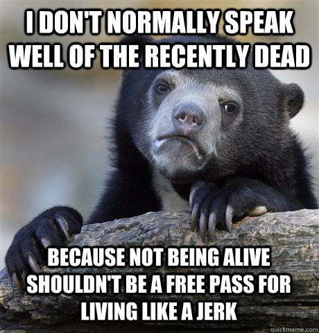 I DON'T NORMALLY SPEAK WELL OF THE RECENTLY DEAD BECAUSE NOT BEING ALIVE SHOULDN'T BE A FREE PASS FOR LIVING LIKE A JERK  Confession Bear