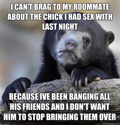 I can't brag to my roommate about the chick i had sex with last night because ive been banging all his friends and i don't want him to stop bringing them over  Confession Bear
