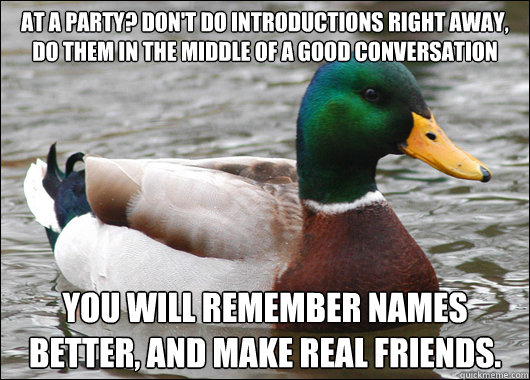 At a party? Don't do introductions right away, do them in the middle of a good conversation You will remember names better, and make real friends. - At a party? Don't do introductions right away, do them in the middle of a good conversation You will remember names better, and make real friends.  Actual Advice Mallard