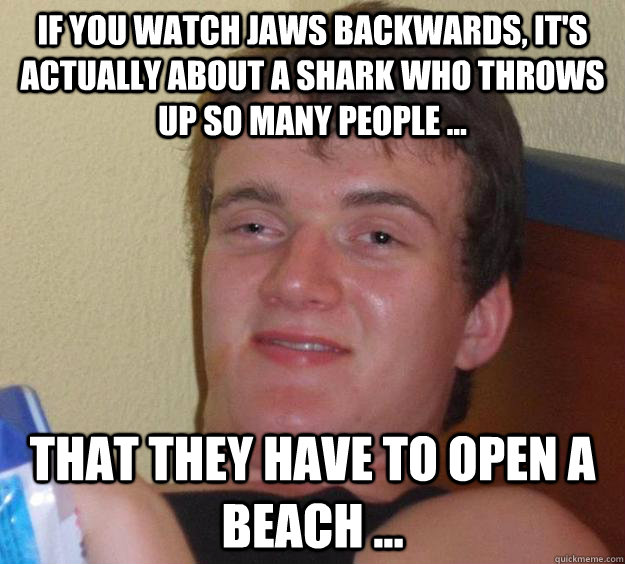 If You watch Jaws backwards, it's actually about a shark who throws up so many people ... That they have to open a beach ...  10 Guy