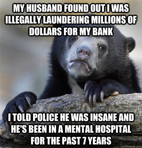 My husband found out I was illegally laundering millions of dollars for my bank I told police he was insane and he's been in a mental hospital for the past 7 years  Confession Bear