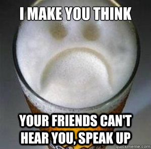 I make you think Your friends can't hear you, speak up  Confession Beer