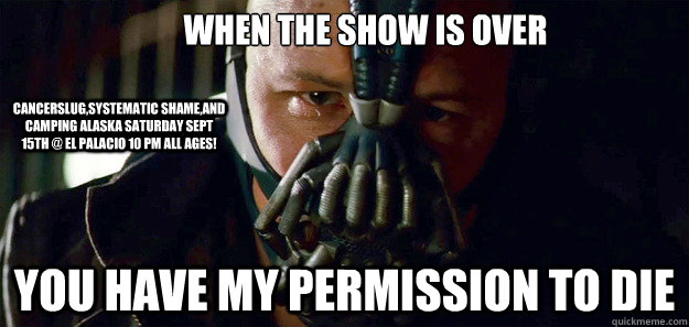 when the show is over you have my permission to die cancerslug,systematic shame,and camping alaska saturday sept 15th @ el palacio 10 pm all ages! - when the show is over you have my permission to die cancerslug,systematic shame,and camping alaska saturday sept 15th @ el palacio 10 pm all ages!  Bane