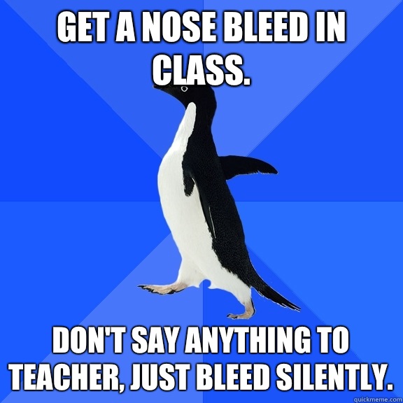 Get a nose bleed in class. Don't say anything to teacher, just bleed silently.  Socially Awkward Penguin