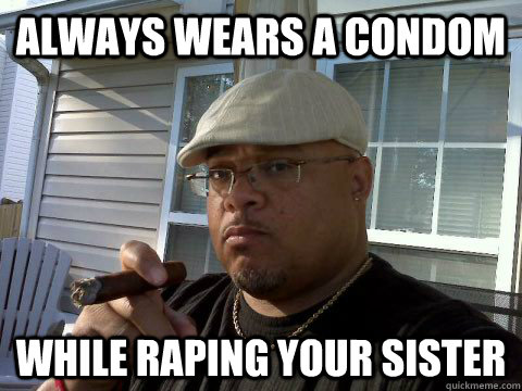 Always wears a condom While raping your sister  Ghetto Good Guy Greg