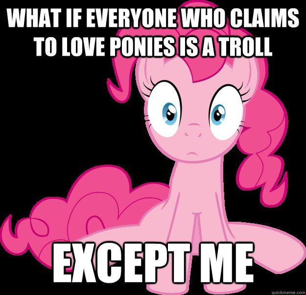 What if everyone who claims to love ponies is a troll except me  