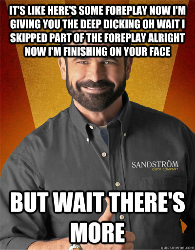 It's like HERE'S SOME FOREPLAY NOW I'M GIVING YOU THE DEEP DICKING OH WAIT I SKIPPED PART OF THE FOREPLAY ALRIGHT NOW I'M FINISHING ON YOUR FACE  BUT WAIT THERE'S MORE  Billy Mays