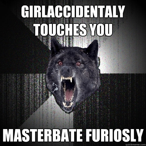 girlaccidentaly touches you masterbate furiosly  Insanity Wolf