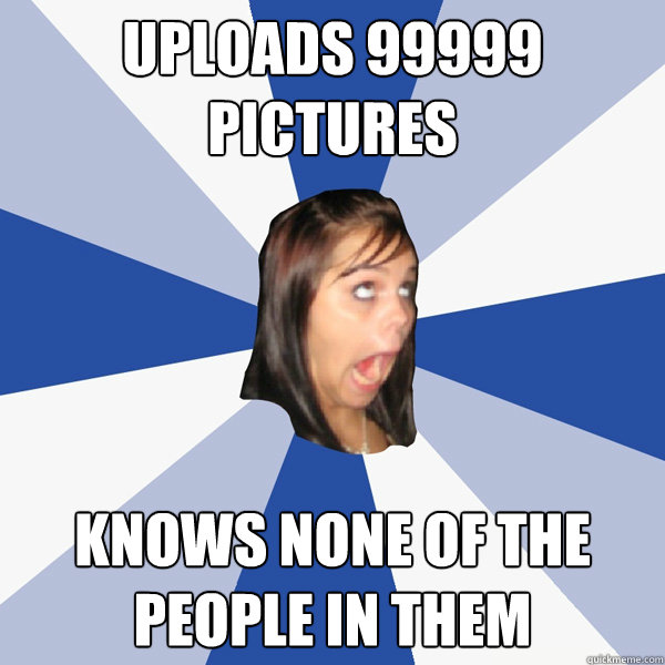uploads 99999 pictures knows none of the people in them  Annoying Facebook Girl