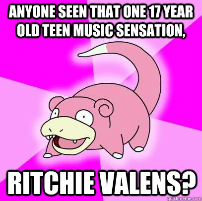 anyone seen that one 17 year old teen music sensation, ritchie valens?  Slowpoke