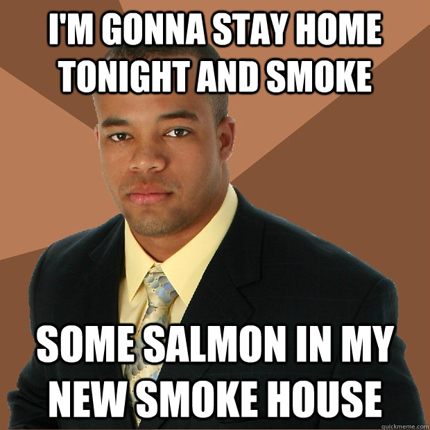 I'm gonna stay home tonight and smoke some salmon in my new smoke house  Successful Black Man
