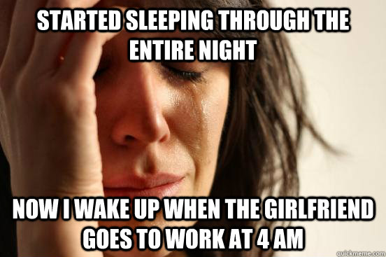 Started sleeping through the  entire night Now I wake up when the girlfriend goes to work at 4 am  First World Problems