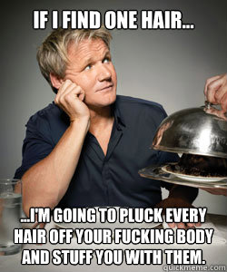 If I find one hair... ...I'm going to pluck every hair off your fucking body and stuff you with them.  