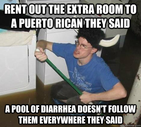 rent out the extra room to a puerto rican they said a pool of diarrhea doesn't follow them everywhere they said   They said