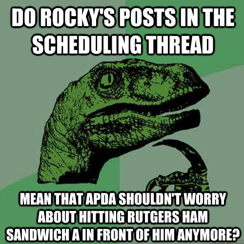 Do Rocky's posts in the scheduling thread Mean that APDA shouldn't worry about hitting Rutgers Ham Sandwich A in front of him anymore? - Do Rocky's posts in the scheduling thread Mean that APDA shouldn't worry about hitting Rutgers Ham Sandwich A in front of him anymore?  Philosoraptor