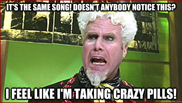 It's the same song! Doesn't anybody notice this? I feel like I'm taking crazy pills!  Crazy Pills