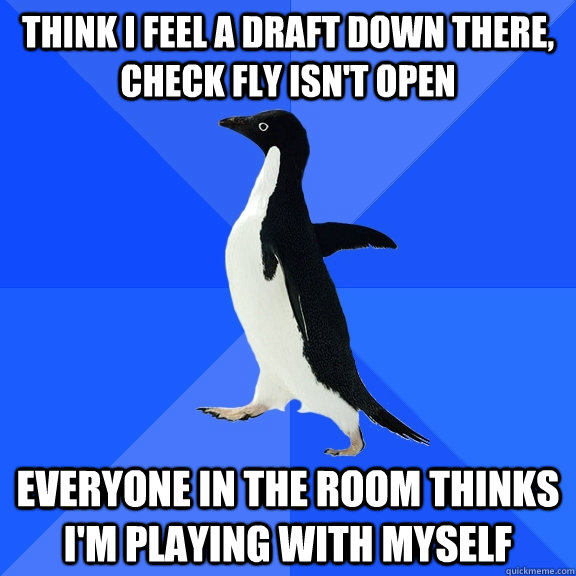 think i feel a draft down there, check fly isn't open everyone in the room thinks i'm playing with myself  Socially Awkward Penguin