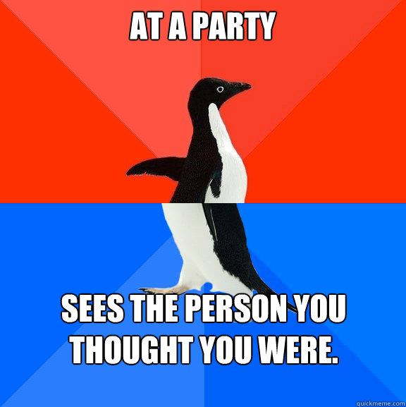 At a party sees the person you thought you were.  