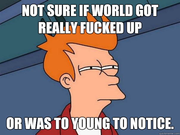 Not sure if world got really fucked up Or was to young to notice.  Futurama Fry