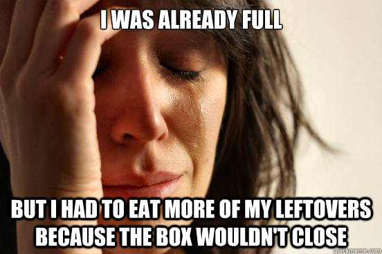 I was already full but i had to eat more of my leftovers because the box wouldn't close  First World Problems