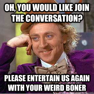 Oh, You would like join the conversation? please entertain us again with your weird boner  Creepy Wonka