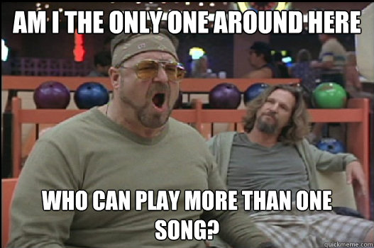 Am I the only one around here Who can play more than one song?  Angry Walter