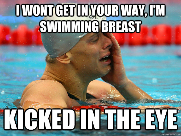 I wont get in your way, I'm swimming breast  Kicked in the eye  