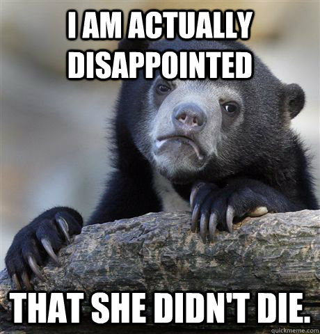 I am actually disappointed That she didn't die.  Confession Bear