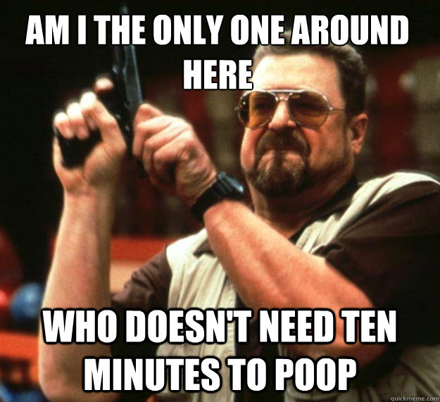 Am I the only one around here who doesn't need ten minutes to poop  Walter