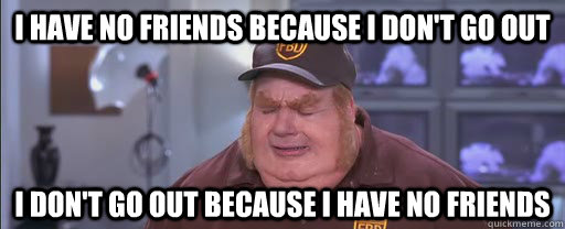 I have no friends because I don't go out I don't go out because I have no friends - I have no friends because I don't go out I don't go out because I have no friends  A Vicious Cycle